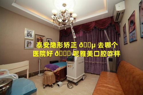 泰安隐形矫正 🌵 去哪个医院好 🐞 呢雅美口腔咋样
